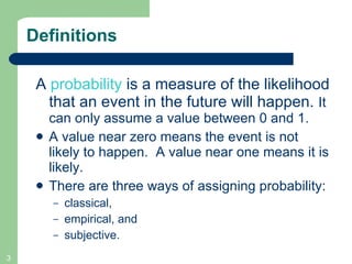 Definitions A  probability  is a measure of the likelihood that an event in the future will happen.  It can only assume a value between 0 and 1. A value near zero means the event is not likely to happen.  A value near one means it is likely. There are three ways of assigning probability: classical,  empirical, and  subjective.  