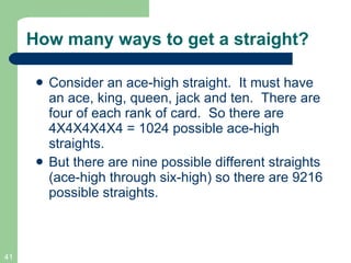 How many ways to get a straight? Consider an ace-high straight.  It must have an ace, king, queen, jack and ten.  There are four of each rank of card.  So there are 4X4X4X4X4 = 1024 possible ace-high straights. But there are nine possible different straights (ace-high through six-high) so there are 9216 possible straights. 