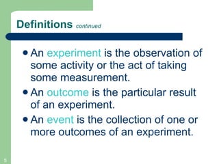 Definitions  continued An  experiment   is the observation of some activity or the act of taking some measurement.  An  outcome  is the particular result of an experiment. An  event  is the collection of one or more outcomes of an experiment. 