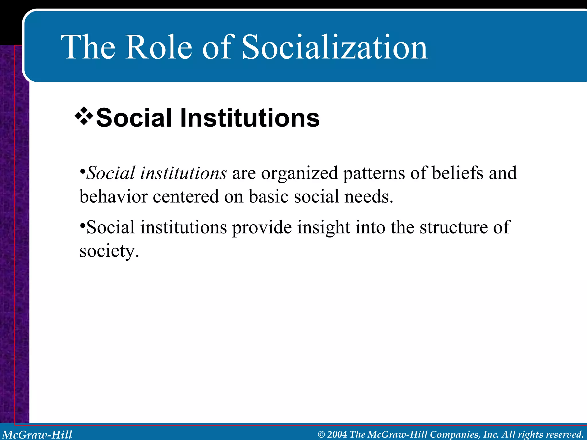 The Role of Socialization Social institutions  are organized patterns of beliefs and behavior centered on basic social needs. Social institutions provide insight into the structure of society. Social Institutions 