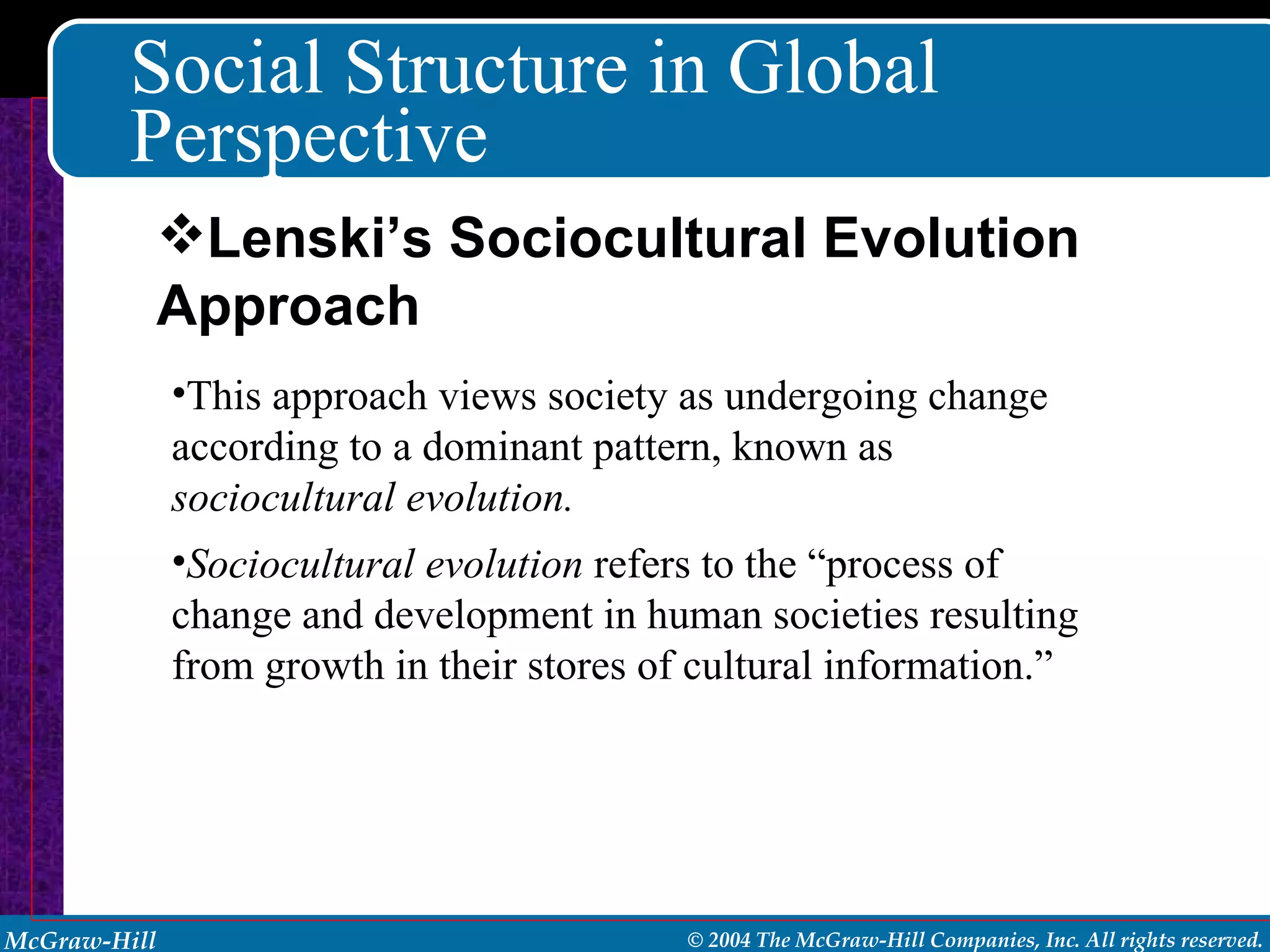 Social Structure in Global Perspective This approach views society as undergoing change according to a dominant pattern, known as  sociocultural evolution. Sociocultural evolution  refers to the “process of change and development in human societies resulting from growth in their stores of cultural information.” Lenski’s Sociocultural Evolution Approach 