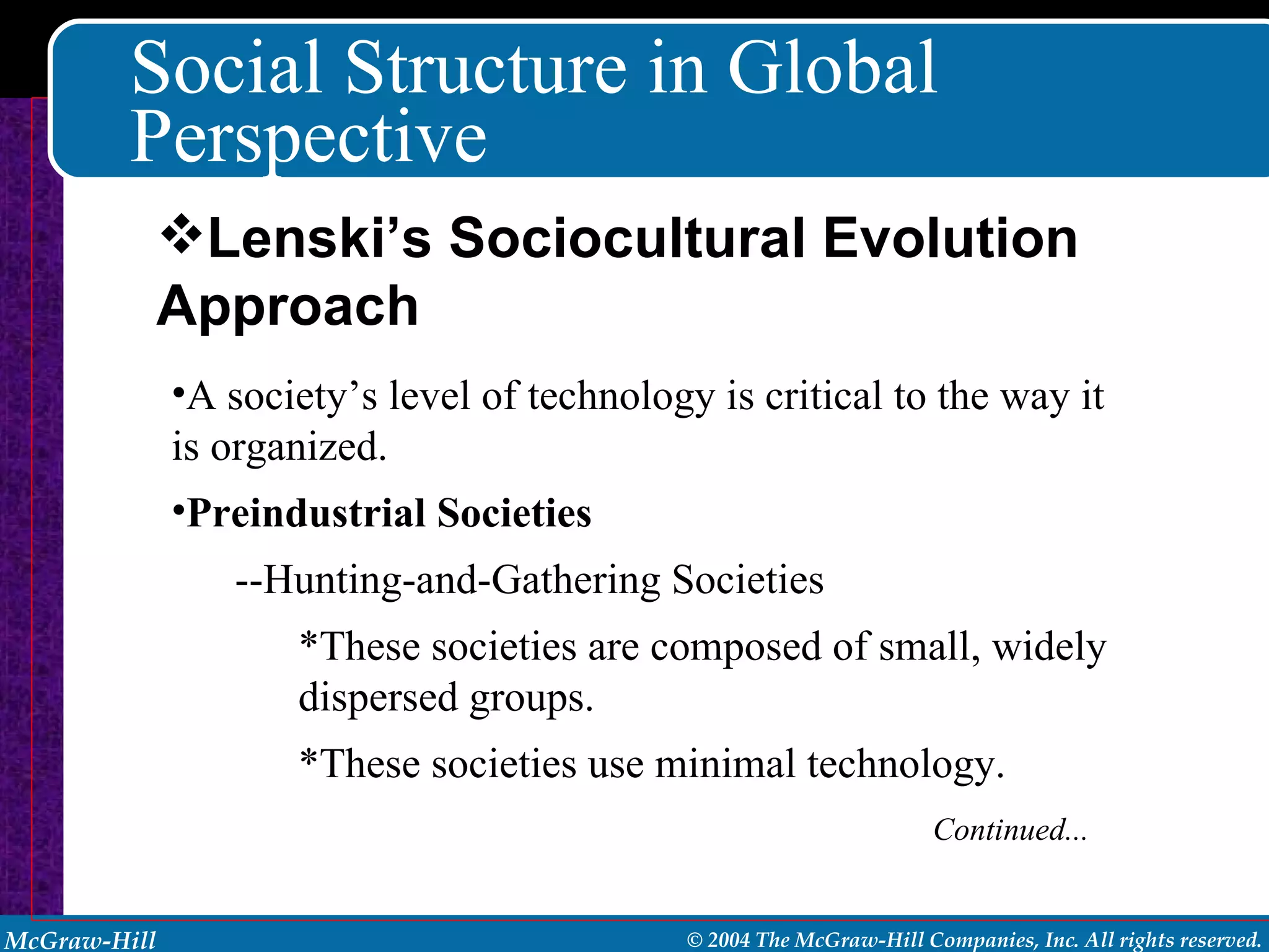 Social Structure in Global Perspective A society’s level of technology is critical to the way it is organized. Preindustrial Societies --Hunting-and-Gathering Societies *These societies are composed of small, widely dispersed groups. *These societies use minimal technology. Continued... Lenski’s Sociocultural Evolution Approach 