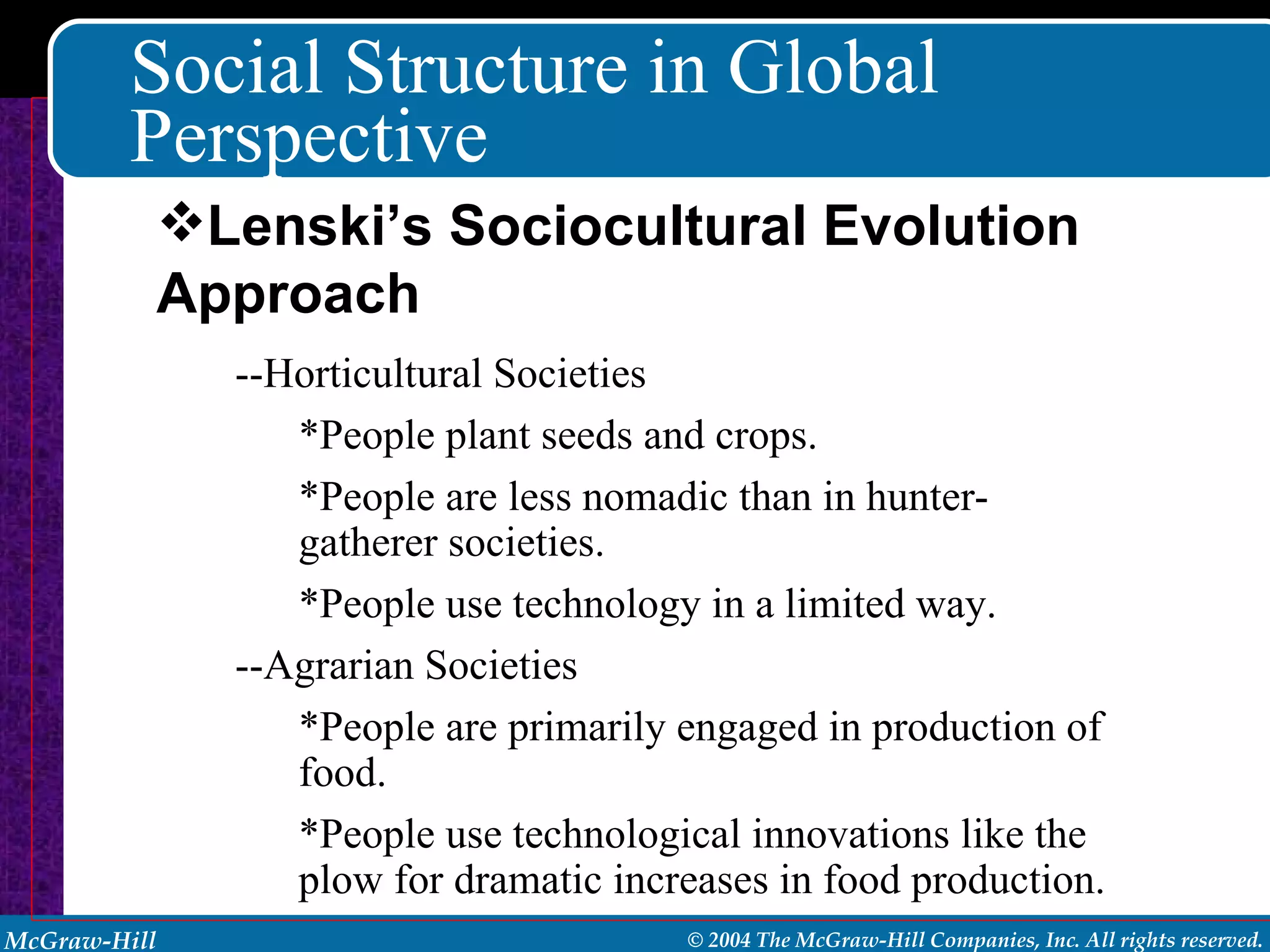 Social Structure in Global Perspective --Horticultural Societies *People plant seeds and crops. *People are less nomadic than in hunter-gatherer societies. *People use technology in a limited way. --Agrarian Societies *People are primarily engaged in production of food. *People use technological innovations like the plow for dramatic increases in food production. Lenski’s Sociocultural Evolution Approach 