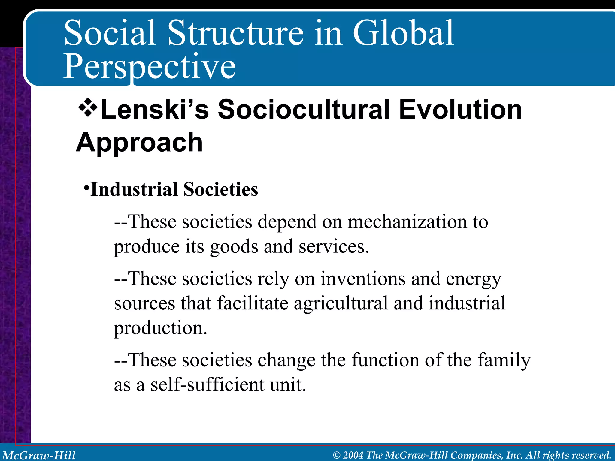 Social Structure in Global Perspective Industrial Societies --These societies depend on mechanization to produce its goods and services. --These societies rely on inventions and energy sources that facilitate agricultural and industrial production. --These societies change the function of the family as a self-sufficient unit. Lenski’s Sociocultural Evolution Approach 