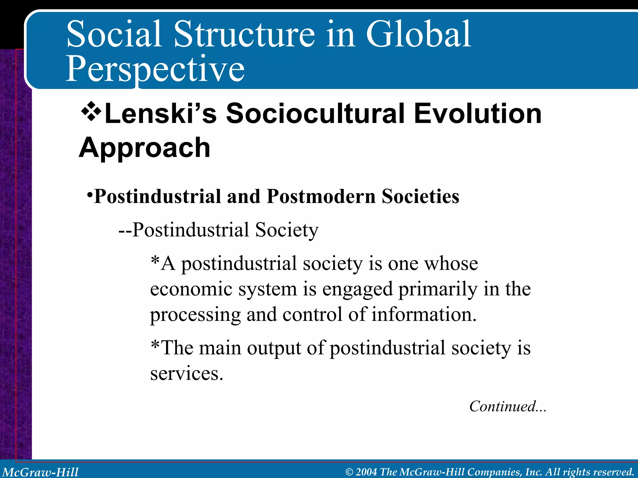 Social Structure in Global Perspective Postindustrial and Postmodern Societies --Postindustrial Society *A postindustrial society is one whose economic system is engaged primarily in the processing and control of information. *The main output of postindustrial society is services. Continued... Lenski’s Sociocultural Evolution Approach 