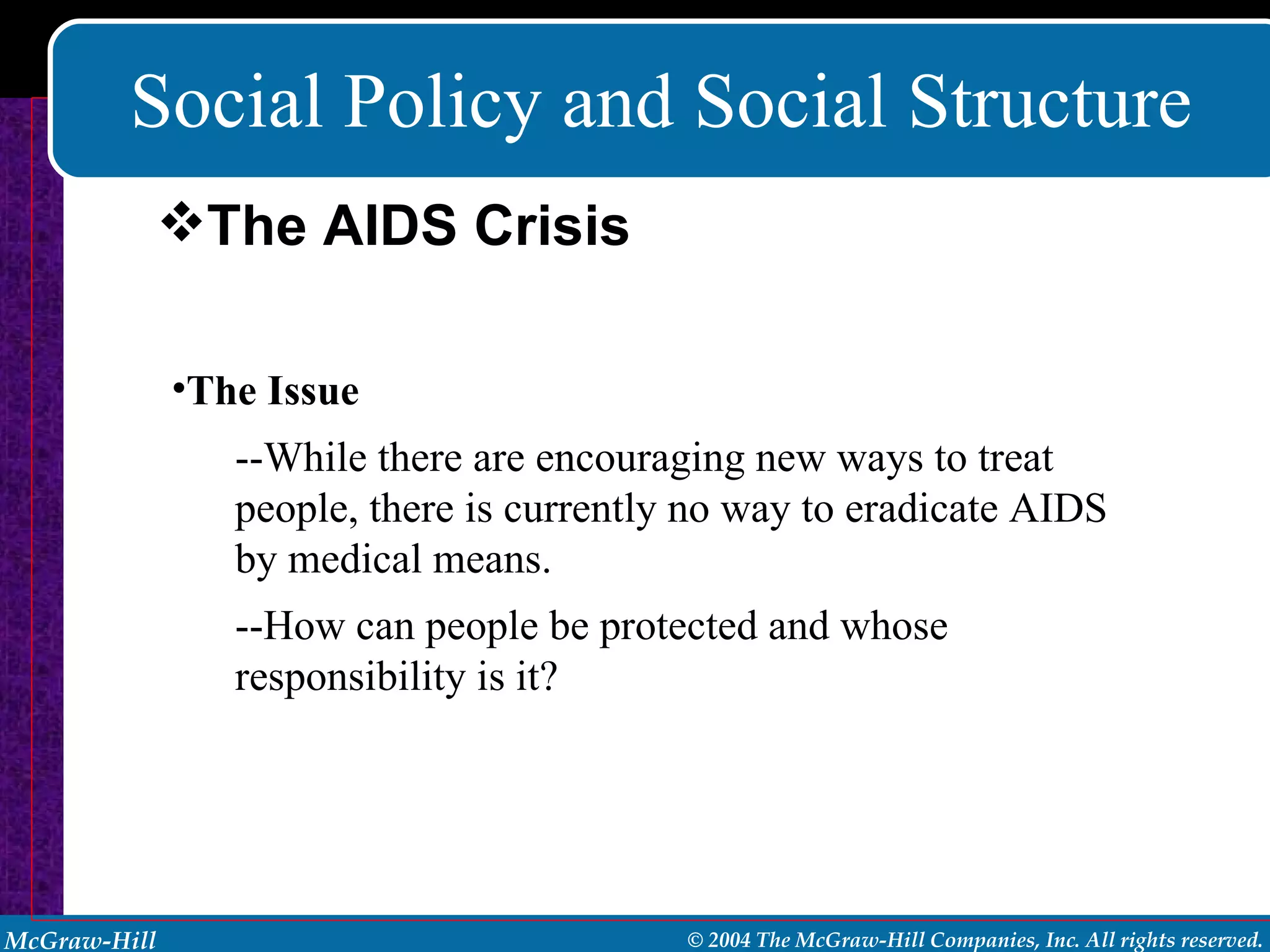 Social Policy and Social Structure The Issue --While there are encouraging new ways to treat people, there is currently no way to eradicate AIDS by medical means.  --How can people be protected and whose responsibility is it? The AIDS Crisis 