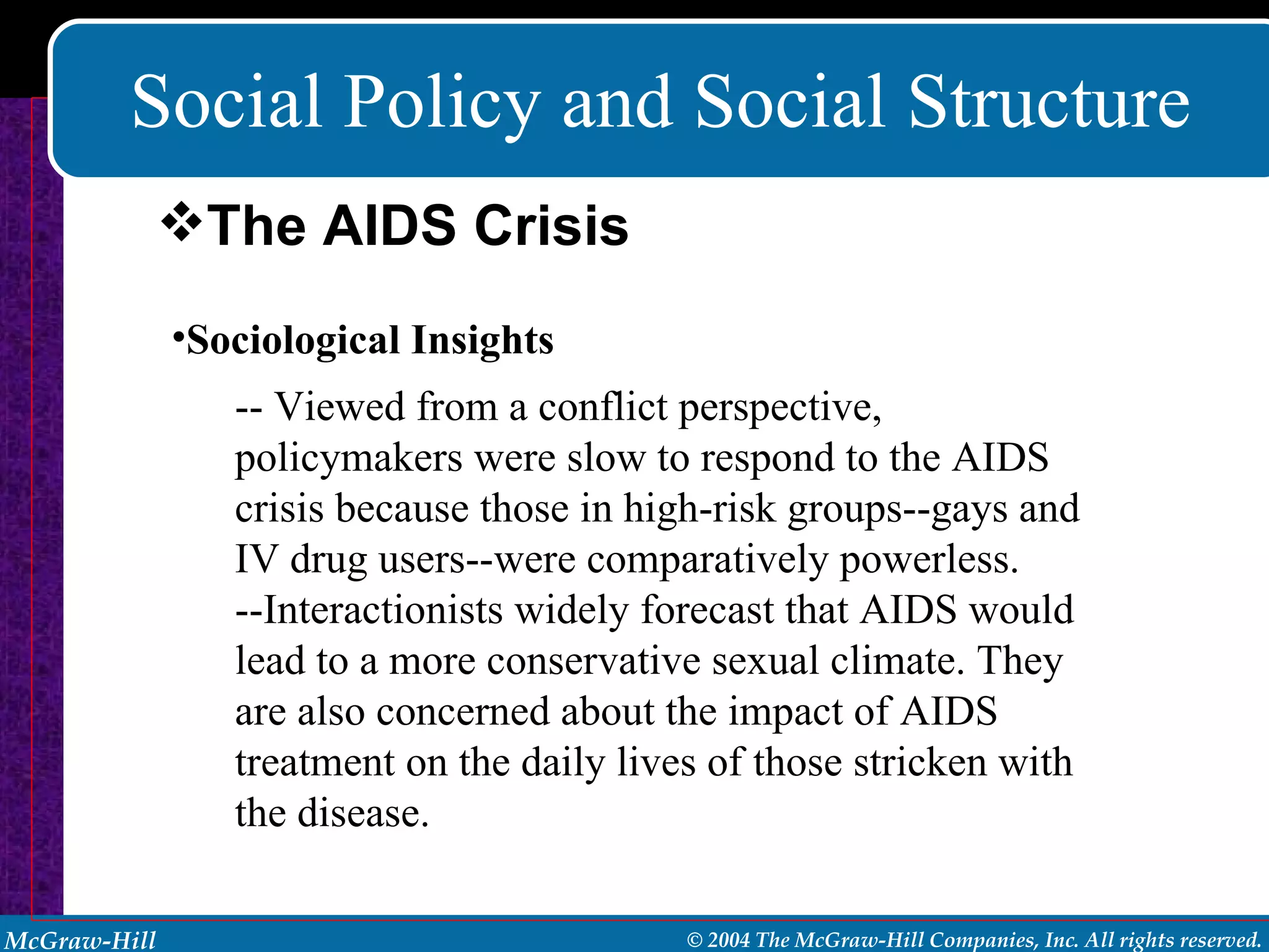Social Policy and Social Structure Sociological Insights -- Viewed from a conflict perspective, policymakers were slow to respond to the AIDS crisis because those in high-risk groups--gays and IV drug users--were comparatively powerless. --Interactionists widely forecast that AIDS would lead to a more conservative sexual climate. They are also concerned about the impact of AIDS treatment on the daily lives of those stricken with the disease. The AIDS Crisis 