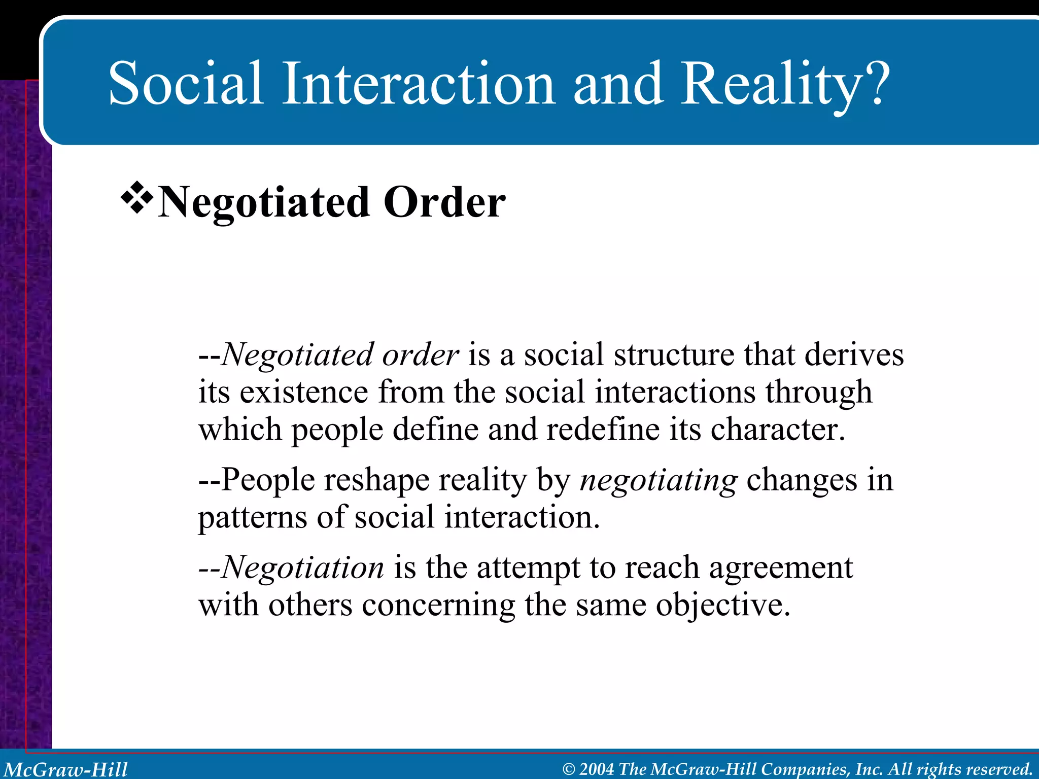 Social Interaction and Reality? -- Negotiated order  is a social structure that derives its existence from the social interactions through which people define and redefine its character. --People reshape reality by  negotiating  changes in patterns of social interaction. --Negotiation  is the attempt to reach agreement with others concerning the same objective. Negotiated Order 