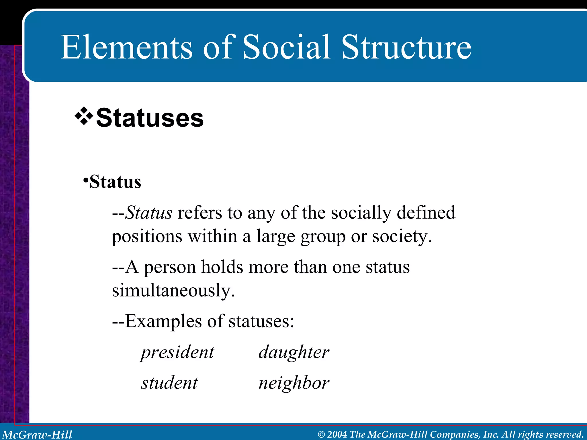 Elements of Social Structure Status   -- Status  refers to any of the socially defined positions within a large group or society. --A person holds more than one status simultaneously. --Examples of statuses: president daughter student neighbor Statuses 
