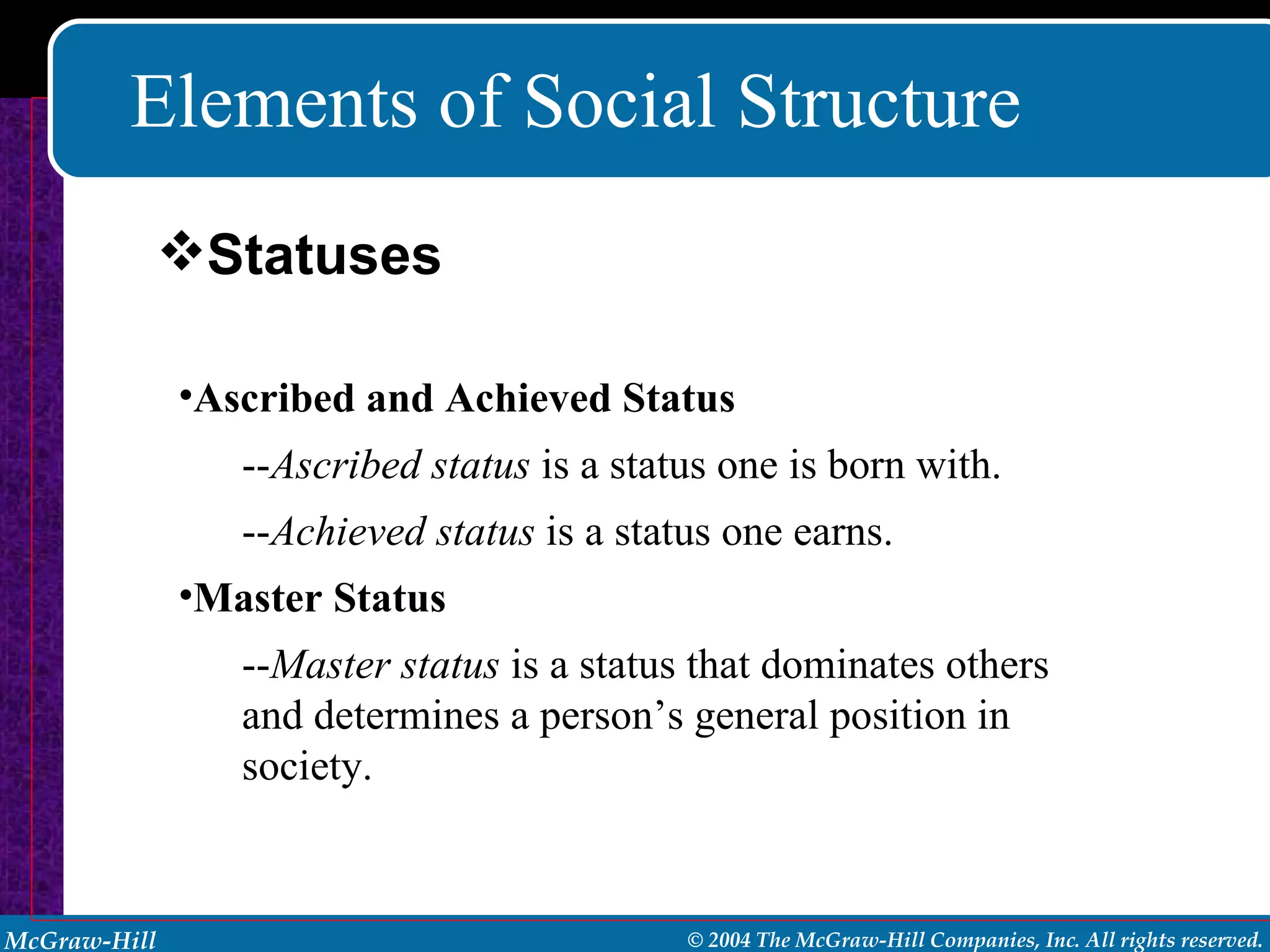 Elements of Social Structure Ascribed and Achieved Status -- Ascribed status  is a status one is born with. -- Achieved status  is a status one earns. Master Status -- Master status  is a status that dominates others and determines a person’s general position in society. Statuses 