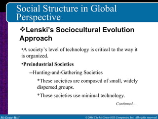Social Structure in Global Perspective A society’s level of technology is critical to the way it is organized. Preindustrial Societies --Hunting-and-Gathering Societies *These societies are composed of small, widely dispersed groups. *These societies use minimal technology. Continued... Lenski’s Sociocultural Evolution Approach 
