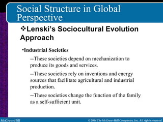 Social Structure in Global Perspective Industrial Societies --These societies depend on mechanization to produce its goods and services. --These societies rely on inventions and energy sources that facilitate agricultural and industrial production. --These societies change the function of the family as a self-sufficient unit. Lenski’s Sociocultural Evolution Approach 