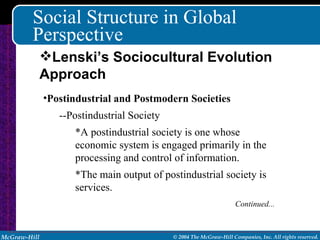 Social Structure in Global Perspective Postindustrial and Postmodern Societies --Postindustrial Society *A postindustrial society is one whose economic system is engaged primarily in the processing and control of information. *The main output of postindustrial society is services. Continued... Lenski’s Sociocultural Evolution Approach 