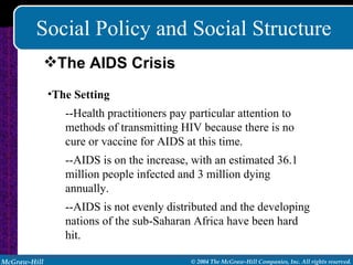 Social Policy and Social Structure The Setting --Health practitioners pay particular attention to methods of transmitting HIV because there is no cure or vaccine for AIDS at this time. --AIDS is on the increase, with an estimated 36.1 million people infected and 3 million dying annually. --AIDS is not evenly distributed and the developing nations of the sub-Saharan Africa have been hard hit. The AIDS Crisis 