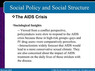 Social Policy and Social Structure Sociological Insights -- Viewed from a conflict perspective, policymakers were slow to respond to the AIDS crisis because those in high-risk groups--gays and IV drug users--were comparatively powerless. --Interactionists widely forecast that AIDS would lead to a more conservative sexual climate. They are also concerned about the impact of AIDS treatment on the daily lives of those stricken with the disease. The AIDS Crisis 