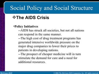 Social Policy and Social Structure Policy Initiatives --AIDS has struck all societies, but not all nations can respond in the same manner. --The high cost of drug treatment programs has generated intensive worldwide pressure on the major drug companies to lower their prices to patients in developing nations. --The prospect of cheaper medicine will in turn stimulate the demand for care and a need for additional resources. The AIDS Crisis 