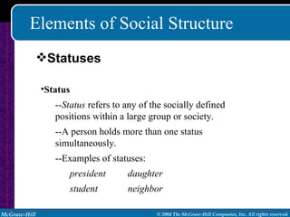 Elements of Social Structure Status   -- Status  refers to any of the socially defined positions within a large group or society. --A person holds more than one status simultaneously. --Examples of statuses: president daughter student neighbor Statuses 