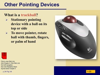 Other Pointing Devices
     What is a trackball?
               Stationary pointing
                device with a ball on its
                top or side
               To move pointer, rotate
                ball with thumb, fingers,
                or palm of hand




Click to view Web Link,
click Chapter 5, Click Web Link
from left navigation,
then click Repetitive Strain
Injuries below Chapter 5
   p. 241 Fig. 5-8                          Next
 