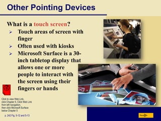 Other Pointing Devices
     What is a touch screen?
               Touch areas of screen with
                finger
               Often used with kiosks
               Microsoft Surface is a 30-
                inch tabletop display that
                allows one or more
                people to interact with
                the screen using their
                fingers or hands
Click to view Web Link,
click Chapter 5, Click Web Link
from left navigation,
then click Microsoft Surface
below Chapter 5
   p. 242 Fig. 5-12 and 5-13                 Next
 