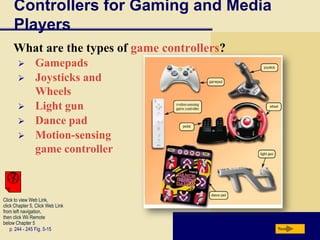 Controllers for Gaming and Media
     Players
     What are the types of game controllers?
               Gamepads
               Joysticks and
                Wheels
               Light gun
               Dance pad
               Motion-sensing
                game controller



Click to view Web Link,
click Chapter 5, Click Web Link
from left navigation,
then click Wii Remote
below Chapter 5
    p. 244 - 245 Fig. 5-15                     Next
 