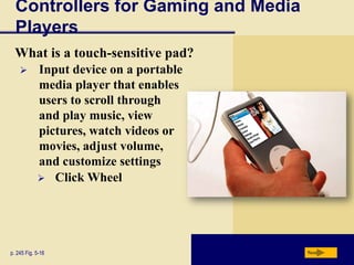 Controllers for Gaming and Media
  Players
  What is a touch-sensitive pad?
           Input device on a portable
            media player that enables
            users to scroll through
            and play music, view
            pictures, watch videos or
            movies, adjust volume,
            and customize settings
             Click Wheel




p. 245 Fig. 5-16                         Next
 