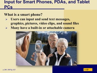 Input for Smart Phones, PDAs, and Tablet
  PCs
  What is a smart phone?
            Users can input and send text messages,
             graphics, pictures, video clips, and sound files
            Many have a built-in or attachable camera




p. 248 - 249 Fig. 5-21                                          Next
 