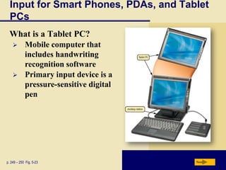 Input for Smart Phones, PDAs, and Tablet
  PCs
 What is a Tablet PC?
           Mobile computer that
            includes handwriting
            recognition software
           Primary input device is a
            pressure-sensitive digital
            pen




p. 249 – 250 Fig. 5-23                   Next
 
