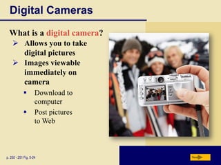 Digital Cameras
  What is a digital camera?
     Allows you to take
      digital pictures
     Images viewable
      immediately on
      camera
                    Download to
                     computer
                    Post pictures
                     to Web



p. 250 - 251 Fig. 5-24               Next
 