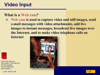 Video Input
     What is a Web cam?
        Web cam is used to capture video and still images, send
         e-mail messages with video attachments, add live
         images to instant messages, broadcast live images over
         the Internet, and to make video telephone calls on
         Internet




Click to view Web Link,
click Chapter 5, Click Web Link
from left navigation,
then click Web Cams
below Chapter 5
   p. 253 - 254 Fig. 5-28                                 Next
 