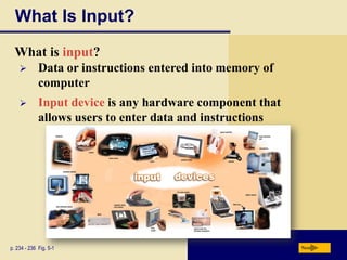 What Is Input?
  What is input?
            Data or instructions entered into memory of
             computer
            Input device is any hardware component that
             allows users to enter data and instructions




p. 234 - 236 Fig. 5-1                                      Next
 