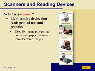 Scanners and Reading Devices
  What is a scanner?
     Light-sensing device that
      reads printed text and
      graphics
                   Used for image processing,
                    converting paper documents
                    into electronic images




p. 255 – 256 Fig. 5-30                           Next
 