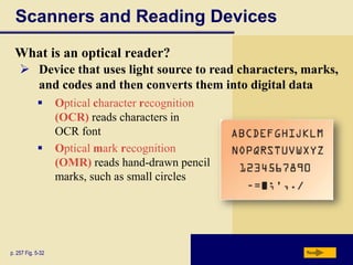 Scanners and Reading Devices
  What is an optical reader?
     Device that uses light source to read characters, marks,
      and codes and then converts them into digital data
                  Optical character recognition
                   (OCR) reads characters in
                   OCR font
                  Optical mark recognition
                   (OMR) reads hand-drawn pencil
                   marks, such as small circles




p. 257 Fig. 5-32                                        Next
 