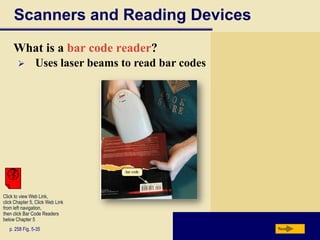 Scanners and Reading Devices
     What is a bar code reader?
               Uses laser beams to read bar codes




Click to view Web Link,
click Chapter 5, Click Web Link
from left navigation,
then click Bar Code Readers
below Chapter 5
   p. 258 Fig. 5-35                                  Next
 