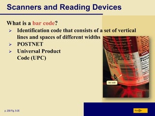 Scanners and Reading Devices
  What is a bar code?
            Identification code that consists of a set of vertical
             lines and spaces of different widths
            POSTNET
            Universal Product
             Code (UPC)




p. 258 Fig. 5-35                                                  Next
 