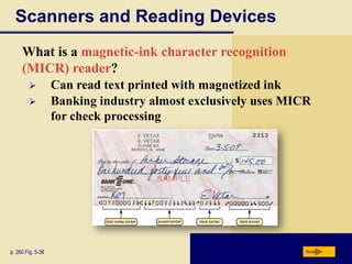 Scanners and Reading Devices
     What is a magnetic-ink character recognition
     (MICR) reader?
                  Can read text printed with magnetized ink
                  Banking industry almost exclusively uses MICR
                   for check processing




p. 260 Fig. 5-38                                               Next
 