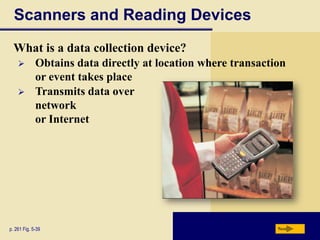 Scanners and Reading Devices
  What is a data collection device?
            Obtains data directly at location where transaction
             or event takes place
            Transmits data over
             network
             or Internet




p. 261 Fig. 5-39                                              Next
 