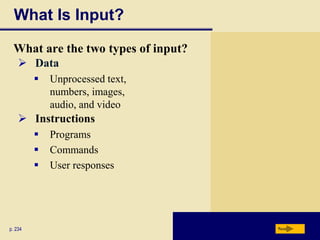 What Is Input?

 What are the two types of input?
     Data
            Unprocessed text,
             numbers, images,
             audio, and video
     Instructions
            Programs
            Commands
            User responses




p. 234                              Next
 