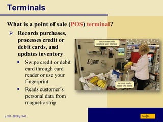 Terminals
  What is a point of sale (POS) terminal?
     Records purchases,
      processes credit or
      debit cards, and
      updates inventory
                    Swipe credit or debit
                     card through card
                     reader or use your
                     fingerprint
                    Reads customer’s
                     personal data from
                     magnetic strip

p. 261 - 262 Fig. 5-40                       Next
 