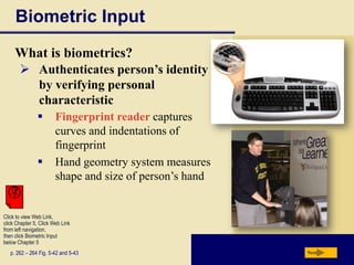 Biometric Input
     What is biometrics?
        Authenticates person’s identity
         by verifying personal
         characteristic
                       Fingerprint reader captures
                        curves and indentations of
                        fingerprint
                       Hand geometry system measures
                        shape and size of person’s hand


Click to view Web Link,
click Chapter 5, Click Web Link
from left navigation,
then click Biometric Input
below Chapter 5
   p. 262 – 264 Fig. 5-42 and 5-43                        Next
 