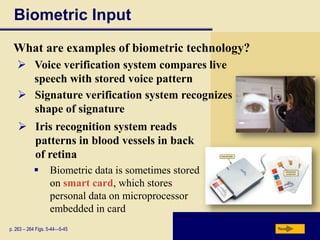 Biometric Input
 What are examples of biometric technology?
    Voice verification system compares live
     speech with stored voice pattern
    Signature verification system recognizes
     shape of signature
     Iris recognition system reads
      patterns in blood vessels in back
      of retina
                  Biometric data is sometimes stored
                   on smart card, which stores
                   personal data on microprocessor
                   embedded in card
p. 263 – 264 Figs. 5-44—5-45                            Next
 