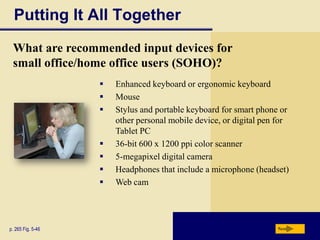 Putting It All Together
 What are recommended input devices for
 small office/home office users (SOHO)?
                      Enhanced keyboard or ergonomic keyboard
                      Mouse
                      Stylus and portable keyboard for smart phone or
                       other personal mobile device, or digital pen for
                       Tablet PC
                      36-bit 600 x 1200 ppi color scanner
                      5-megapixel digital camera
                      Headphones that include a microphone (headset)
                      Web cam




p. 265 Fig. 5-46                                                   Next
 
