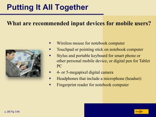 Putting It All Together
  What are recommended input devices for mobile users?


                      Wireless mouse for notebook computer
                      Touchpad or pointing stick on notebook computer
                      Stylus and portable keyboard for smart phone or
                       other personal mobile device, or digital pen for Tablet
                       PC
                      4- or 5-megapixel digital camera
                      Headphones that include a microphone (headset)
                      Fingerprint reader for notebook computer




p. 265 Fig. 5-46                                                     Next
 