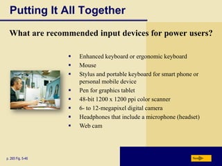 Putting It All Together
  What are recommended input devices for power users?

                      Enhanced keyboard or ergonomic keyboard
                      Mouse
                      Stylus and portable keyboard for smart phone or
                       personal mobile device
                      Pen for graphics tablet
                      48-bit 1200 x 1200 ppi color scanner
                      6- to 12-megapixel digital camera
                      Headphones that include a microphone (headset)
                      Web cam




p. 265 Fig. 5-46                                                   Next
 