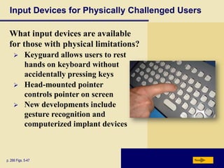 Input Devices for Physically Challenged Users

  What input devices are available
  for those with physical limitations?
            Keyguard allows users to rest
             hands on keyboard without
             accidentally pressing keys
            Head-mounted pointer
             controls pointer on screen
            New developments include
             gesture recognition and
             computerized implant devices



p. 266 Figs. 5-47                            Next
 