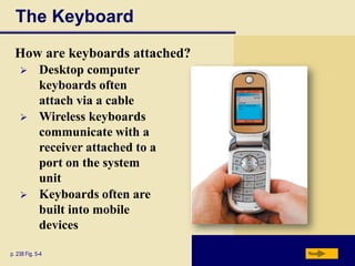 The Keyboard
  How are keyboards attached?
            Desktop computer
             keyboards often
             attach via a cable
            Wireless keyboards
             communicate with a
             receiver attached to a
             port on the system
             unit
            Keyboards often are
             built into mobile
             devices

p. 238 Fig. 5-4                       Next
 