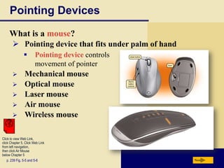 Pointing Devices
     What is a mouse?
        Pointing device that fits under palm of hand
                       Pointing device controls
                        movement of pointer
               Mechanical mouse
               Optical mouse
               Laser mouse
               Air mouse
               Wireless mouse

Click to view Web Link,
click Chapter 5, Click Web Link
from left navigation,
then click Air Mouse
below Chapter 5
    p. 239 Fig. 5-5 and 5-6                             Next
 