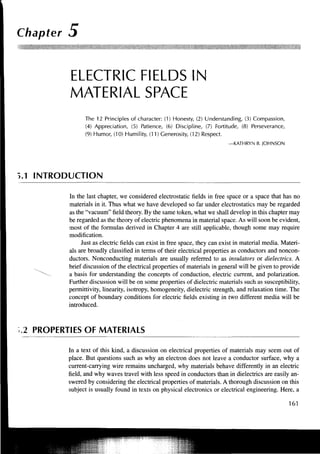 Chapter 5


         ELECTRIC FIELDS IN
         MATERIAL SPACE
               The 12 Principles of character: (1) Honesty, (2) Understanding, (3) Compassion,
               (4) Appreciation, (5) Patience, (6) Discipline, (7) Fortitude, (8) Perseverance,
               (9) Humor, (10) Humility, (11) Generosity, (12) Respect.
                                                                          —KATHRYN B. JOHNSON




J.1 INTRODUCTION

         In the last chapter, we considered electrostatic fields in free space or a space that has no
         materials in it. Thus what we have developed so far under electrostatics may be regarded
         as the "vacuum" field theory. By the same token, what we shall develop in this chapter may
         be regarded as the theory of electric phenomena in material space. As will soon be evident,
         most of the formulas derived in Chapter 4 are still applicable, though some may require
         modification.
              Just as electric fields can exist in free space, they can exist in material media. Materi-
         als are broadly classified in terms of their electrical properties as conductors and noncon-
         ductors. Nonconducting materials are usually referred to as insulators or dielectrics. A
         brief discussion of the electrical properties of materials in general will be given to provide
         a basis for understanding the concepts of conduction, electric current, and polarization.
         Further discussion will be on some properties of dielectric materials such as susceptibility,
         permittivity, linearity, isotropy, homogeneity, dielectric strength, and relaxation time. The
         concept of boundary conditions for electric fields existing in two different media will be
         introduced.



2 PROPERTIES OF MATERIALS

         In a text of this kind, a discussion on electrical properties of materials may seem out of
         place. But questions such as why an electron does not leave a conductor surface, why a
         current-carrying wire remains uncharged, why materials behave differently in an electric
         field, and why waves travel with less speed in conductors than in dielectrics are easily an-
         swered by considering the electrical properties of materials. A thorough discussion on this
         subject is usually found in texts on physical electronics or electrical engineering. Here, a

                                                                                                   161
 