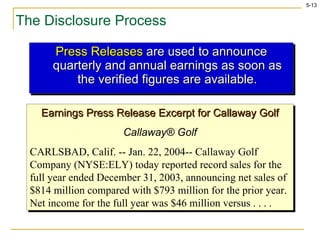 The Disclosure Process Press Releases  are used to announce quarterly and annual earnings as soon as the verified figures are available. Earnings Press Release Excerpt for Callaway Golf Callaway ® Golf CARLSBAD, Calif. -- Jan. 22, 2004-- Callaway Golf Company (NYSE:ELY) today reported record sales for the full year ended December 31, 2003, announcing net sales of $814 million compared with $793 million for the prior year.  Net income for the full year was $46 million versus . . . . 