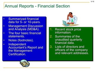 Annual Reports - Financial Section Summarized financial data for 5- or 10-years. Management Discussion and Analysis (MD&A). The four basic financial statements. Notes (footnotes). Independent Accountant’s Report and the Management Certification.   Recent stock price information. Summaries of the unaudited quarterly financial data. Lists of directors and officers of the company and relevant addresses. 