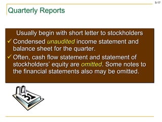 Quarterly Reports Usually begin with short letter to stockholders Condensed  unaudited  income statement and balance sheet for the quarter. Often, cash flow statement and statement of stockholders’ equity are  omitted . Some notes to the financial statements also may be omitted. 